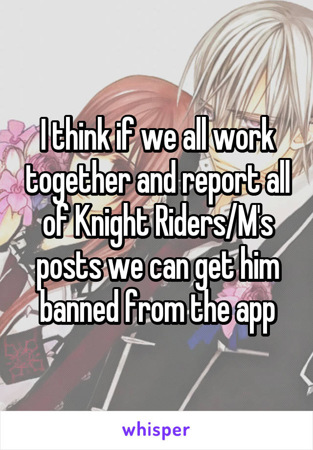 I think if we all work together and report all of Knight Riders/M's posts we can get him banned from the app