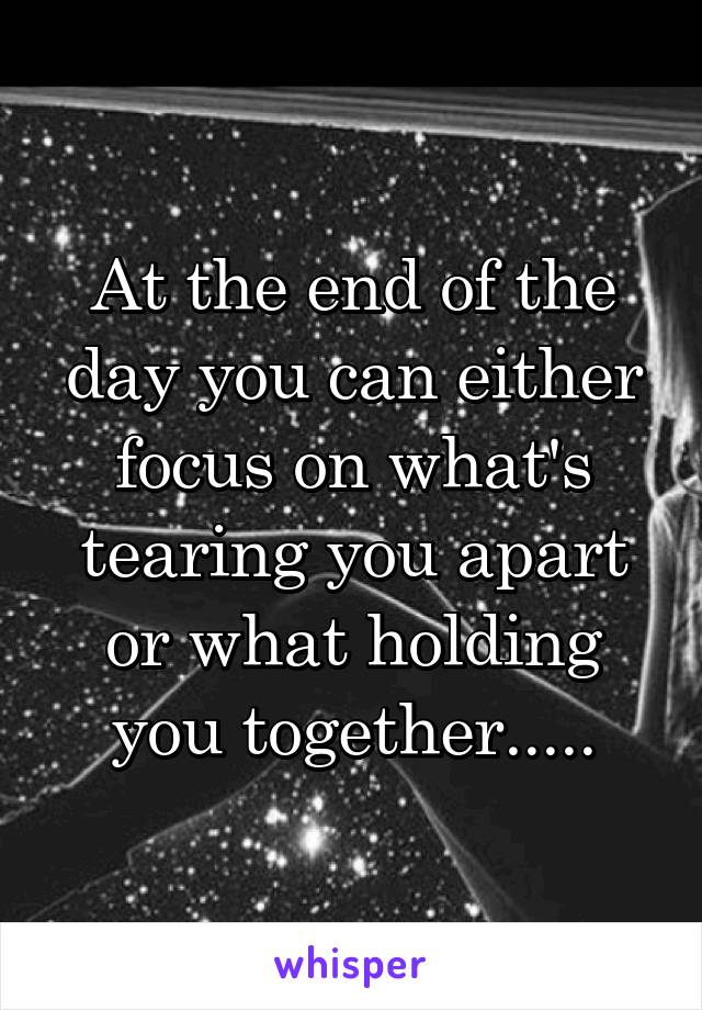 At the end of the day you can either focus on what's tearing you apart or what holding you together.....