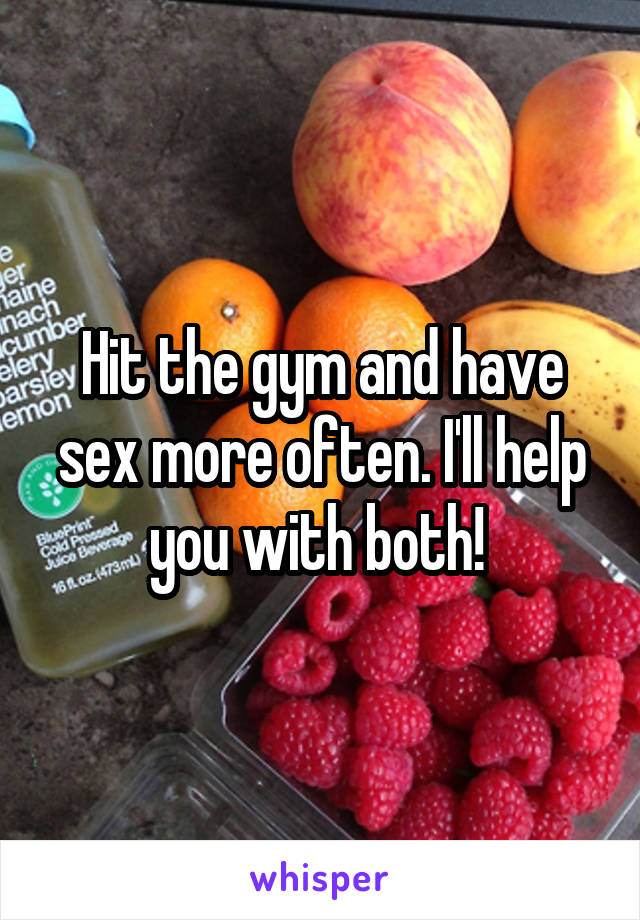 Hit the gym and have sex more often. I'll help you with both! 