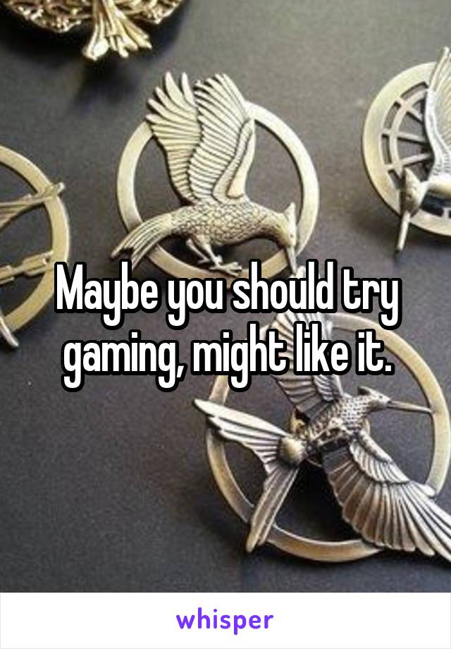 Maybe you should try gaming, might like it.
