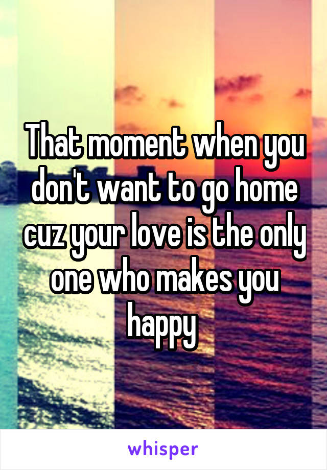 That moment when you don't want to go home cuz your love is the only one who makes you happy 