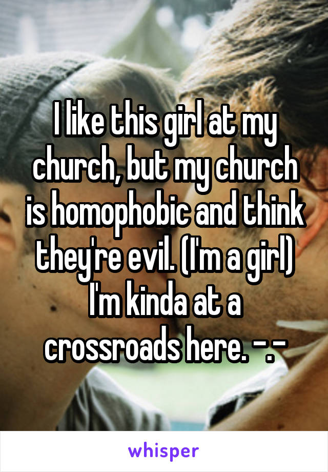 I like this girl at my church, but my church is homophobic and think they're evil. (I'm a girl) I'm kinda at a crossroads here. -.-