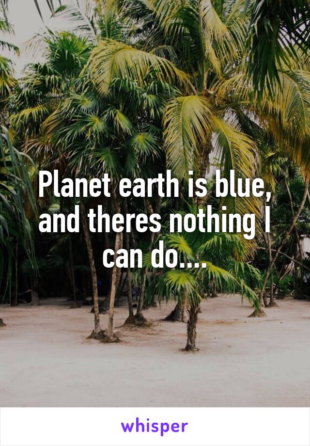 Planet earth is blue, and theres nothing I can do....