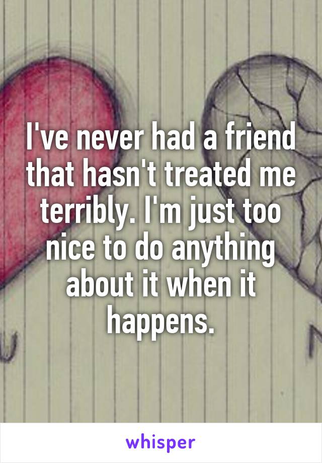 I've never had a friend that hasn't treated me terribly. I'm just too nice to do anything about it when it happens.