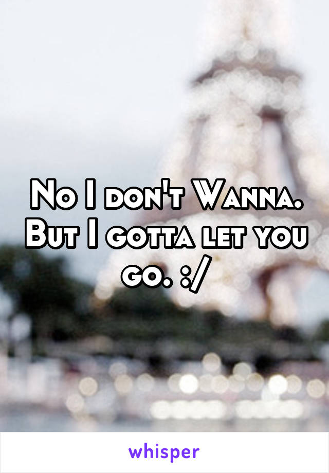 No I don't Wanna. But I gotta let you go. :/