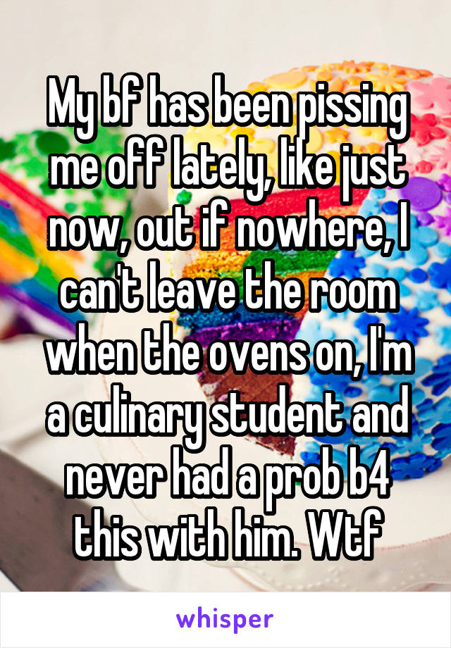 My bf has been pissing me off lately, like just now, out if nowhere, I can't leave the room when the ovens on, I'm a culinary student and never had a prob b4 this with him. Wtf