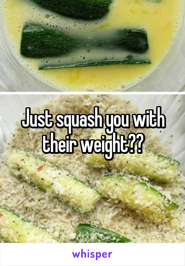 Just squash you with their weight??