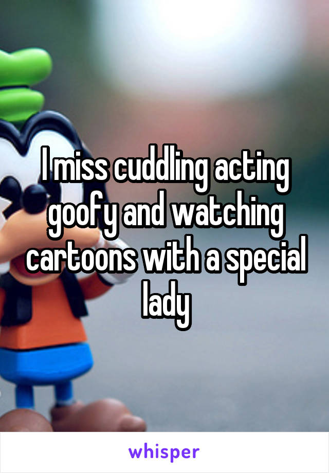 I miss cuddling acting goofy and watching cartoons with a special lady