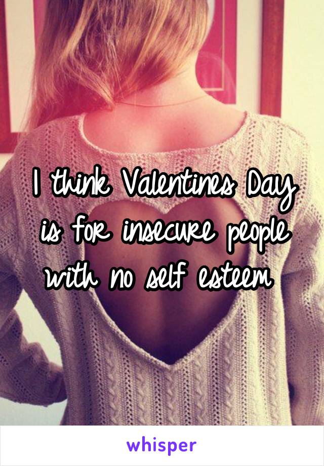 I think Valentines Day is for insecure people with no self esteem 
