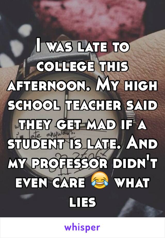 I was late to college this afternoon. My high school teacher said they get mad if a student is late. And my professor didn't even care 😂 what lies