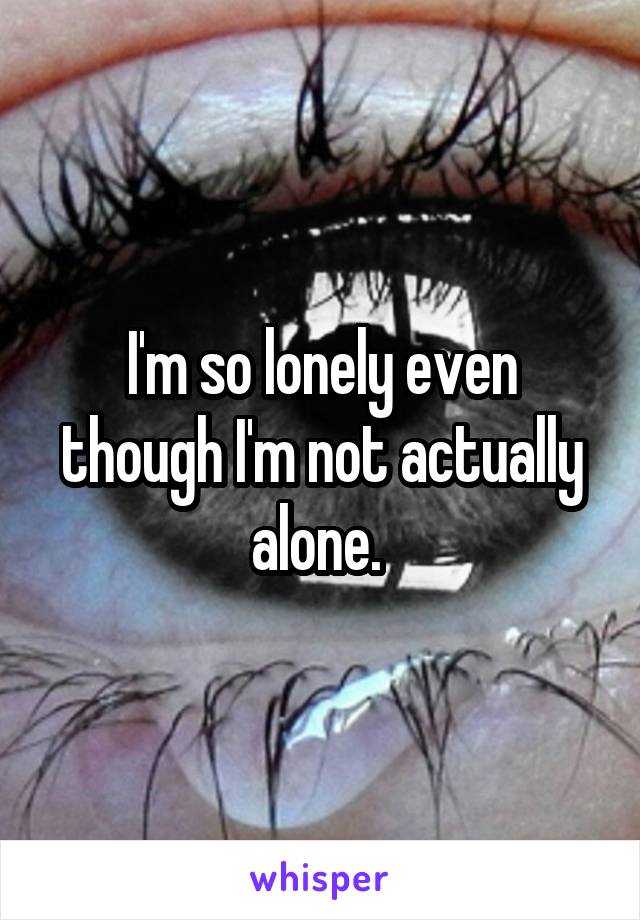 I'm so lonely even though I'm not actually alone. 