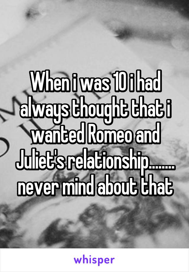 When i was 10 i had always thought that i wanted Romeo and Juliet's relationship........ never mind about that