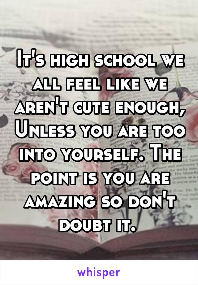 It's high school we all feel like we aren't cute enough, Unless you are too into yourself. The point is you are amazing so don't doubt it. 