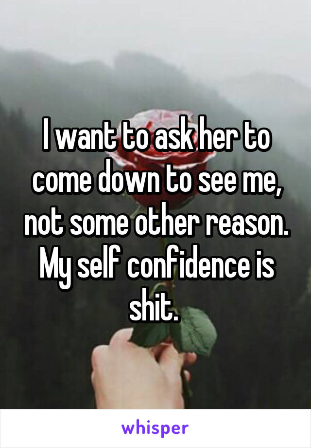 I want to ask her to come down to see me, not some other reason. My self confidence is shit. 