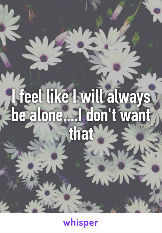 I feel like I will always be alone....I don't want that