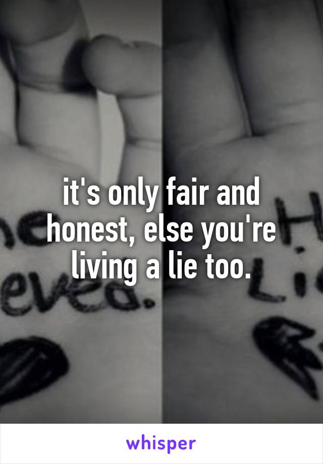 it's only fair and honest, else you're living a lie too.