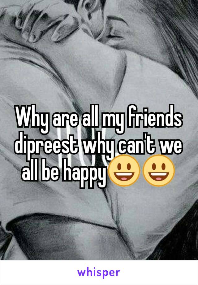 Why are all my friends dipreest why can't we all be happy😃😃