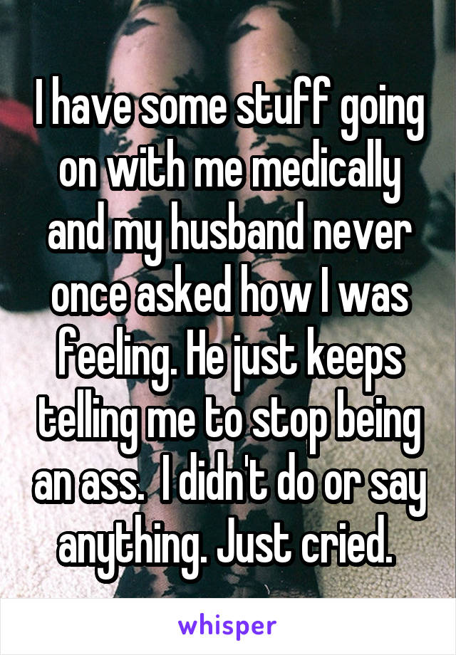 I have some stuff going on with me medically and my husband never once asked how I was feeling. He just keeps telling me to stop being an ass.  I didn't do or say anything. Just cried. 