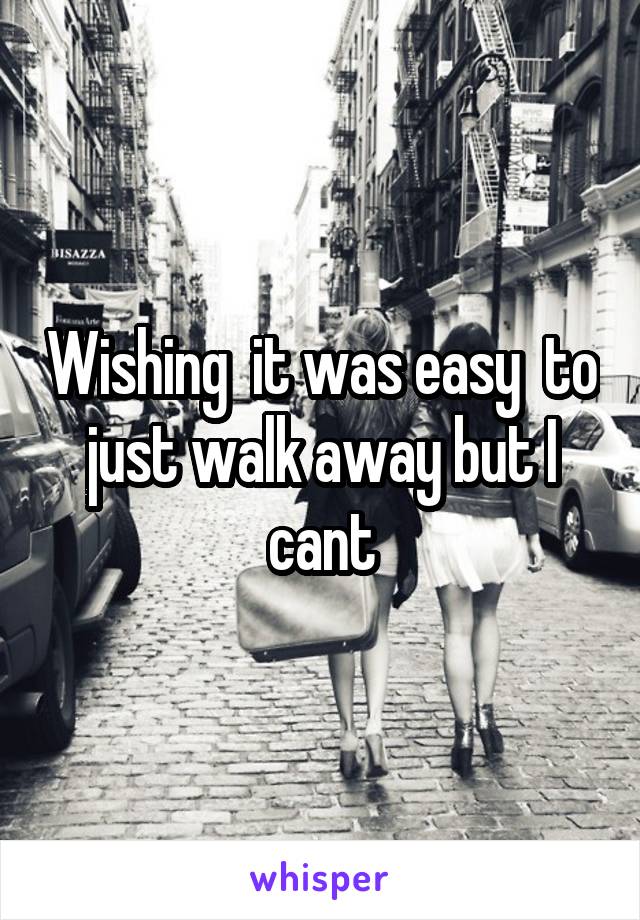 Wishing  it was easy  to just walk away but I cant