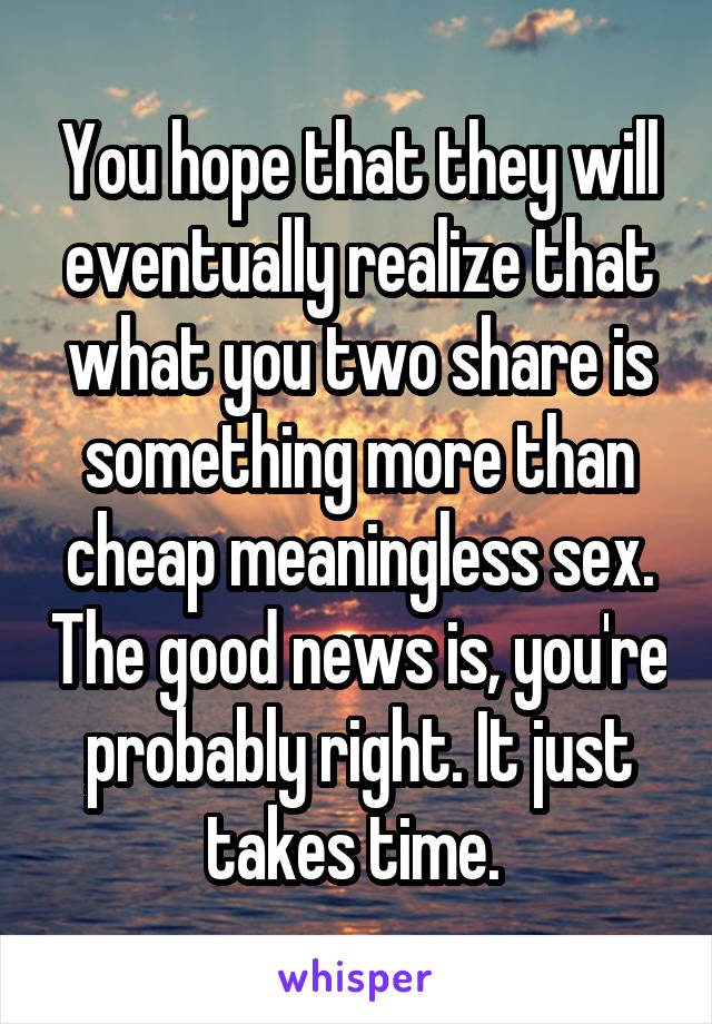 You hope that they will eventually realize that what you two share is something more than cheap meaningless sex. The good news is, you're probably right. It just takes time. 