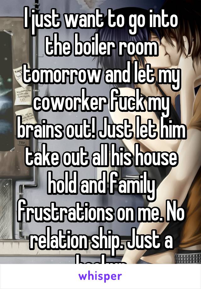 I just want to go into the boiler room tomorrow and let my coworker fuck my brains out! Just let him take out all his house hold and family frustrations on me. No relation ship. Just a hookup