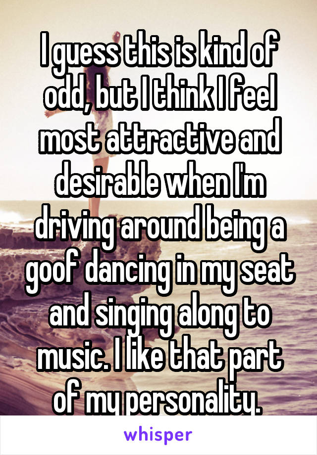 I guess this is kind of odd, but I think I feel most attractive and desirable when I'm driving around being a goof dancing in my seat and singing along to music. I like that part of my personality. 