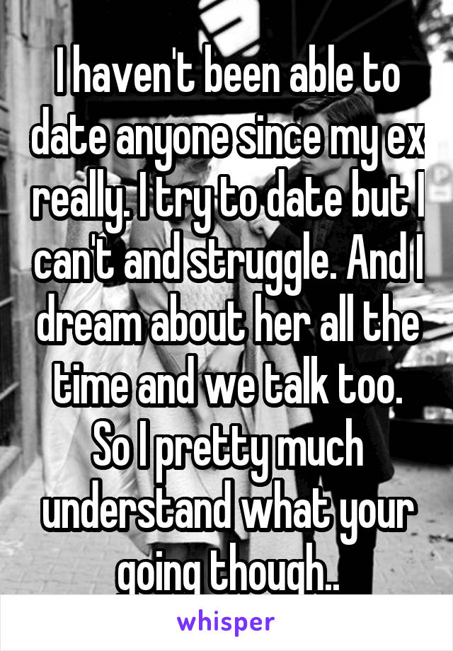 I haven't been able to date anyone since my ex really. I try to date but I can't and struggle. And I dream about her all the time and we talk too. So I pretty much understand what your going though..