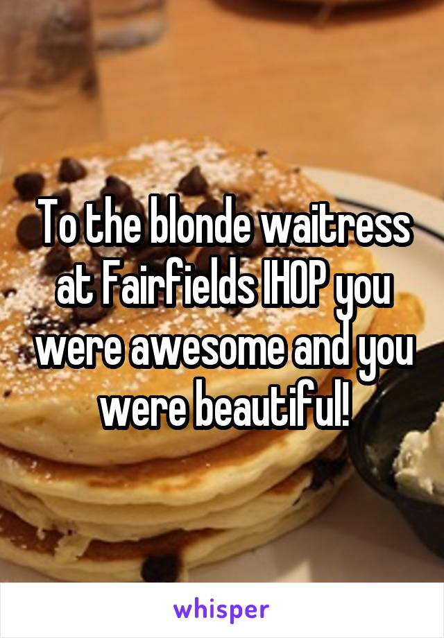 To the blonde waitress at Fairfields IHOP you were awesome and you were beautiful!