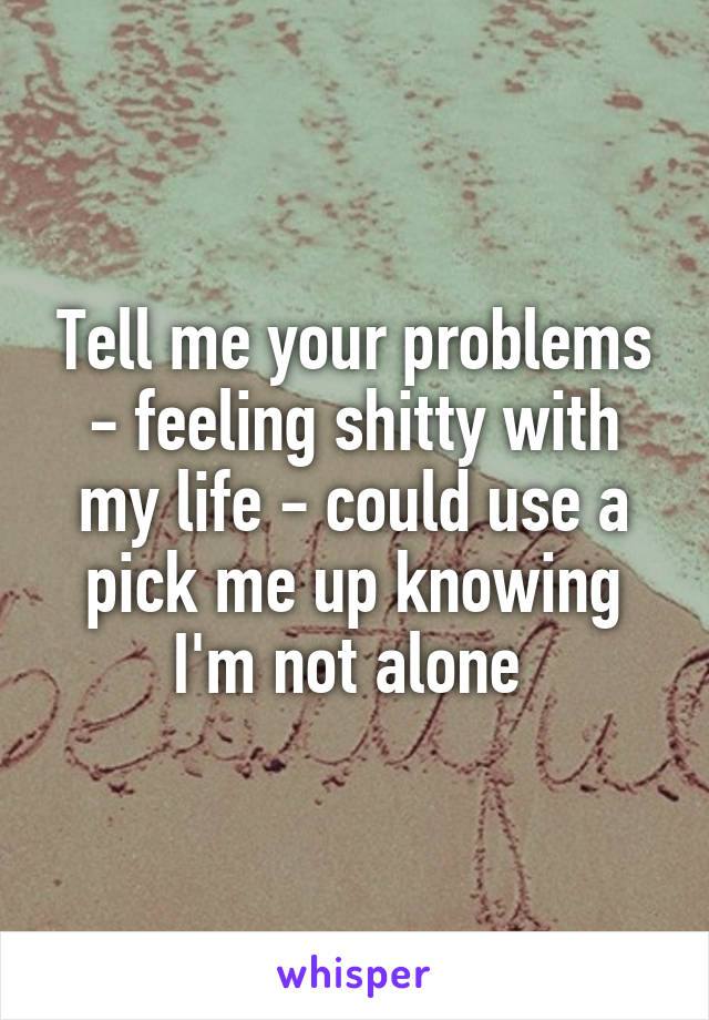 Tell me your problems - feeling shitty with my life - could use a pick me up knowing I'm not alone 