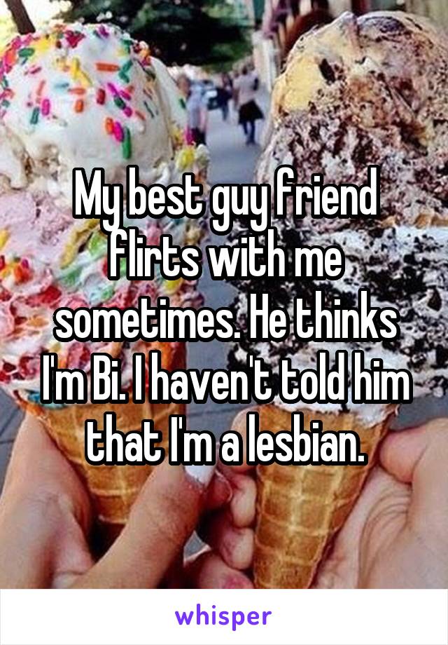 My best guy friend flirts with me sometimes. He thinks I'm Bi. I haven't told him that I'm a lesbian.