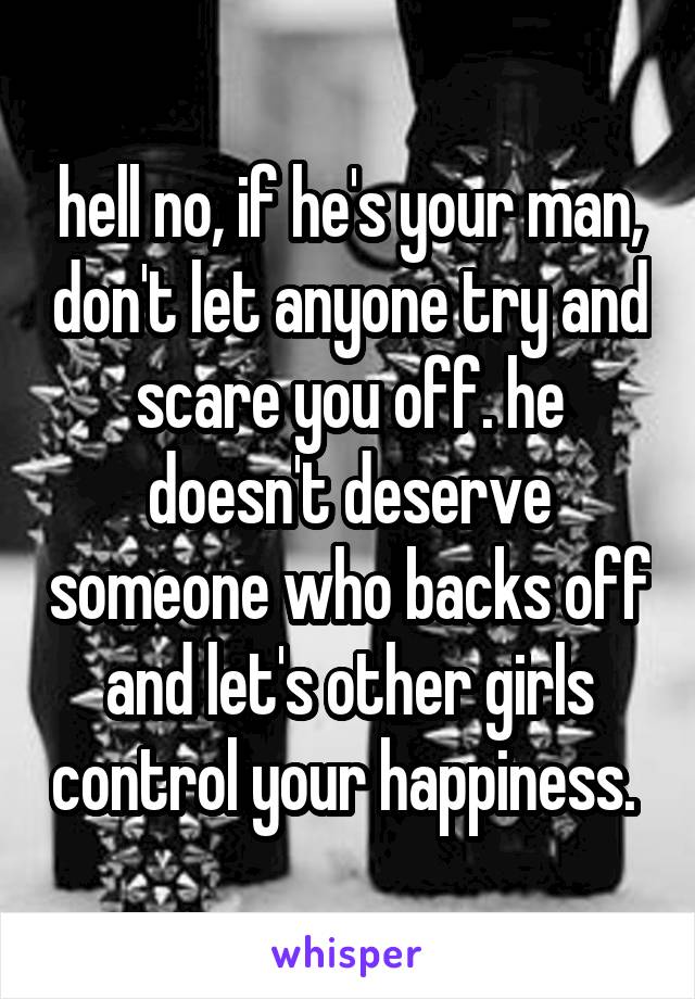 hell no, if he's your man, don't let anyone try and scare you off. he doesn't deserve someone who backs off and let's other girls control your happiness. 