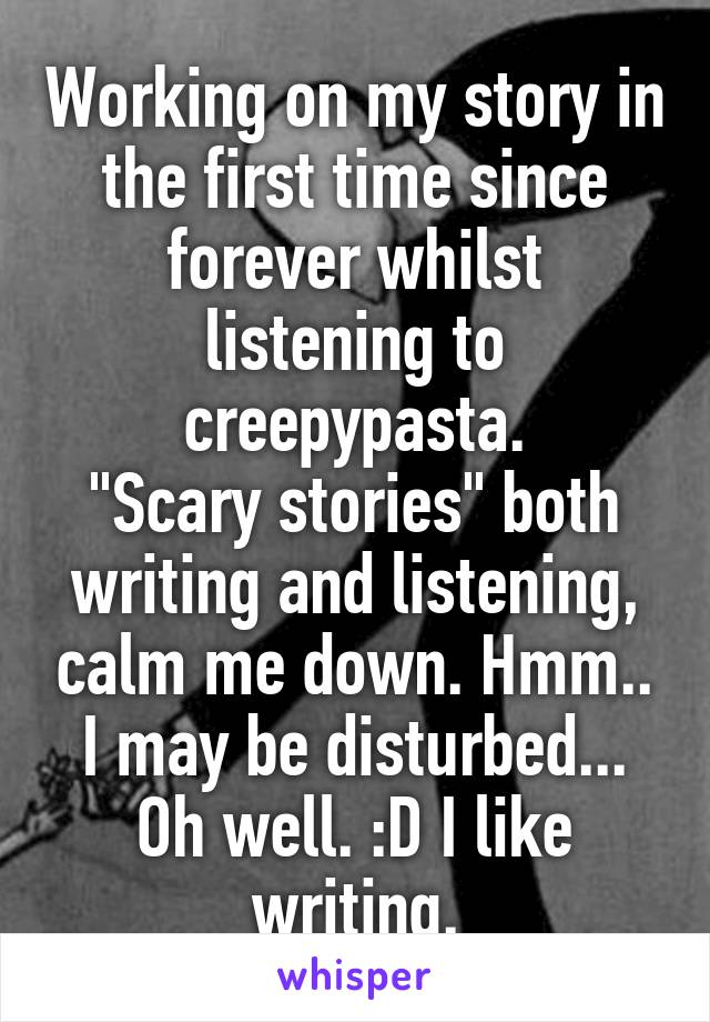 Working on my story in the first time since forever whilst listening to creepypasta.
"Scary stories" both writing and listening, calm me down. Hmm.. I may be disturbed... Oh well. :D I like writing.