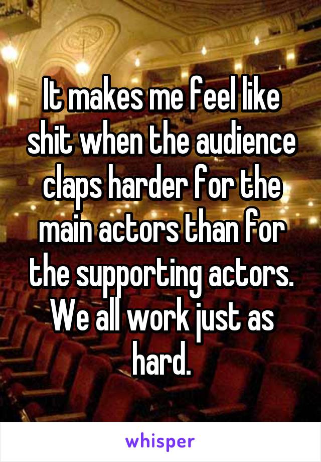It makes me feel like shit when the audience claps harder for the main actors than for the supporting actors. We all work just as hard.
