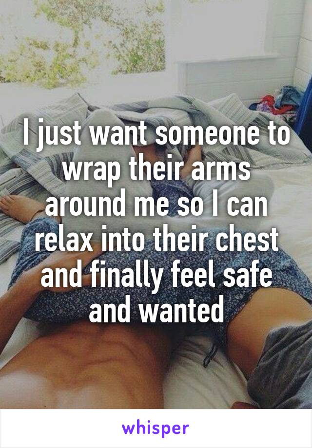 I just want someone to wrap their arms around me so I can relax into their chest and finally feel safe and wanted
