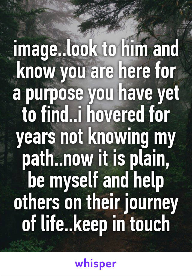 image..look to him and know you are here for a purpose you have yet to find..i hovered for years not knowing my path..now it is plain, be myself and help others on their journey of life..keep in touch