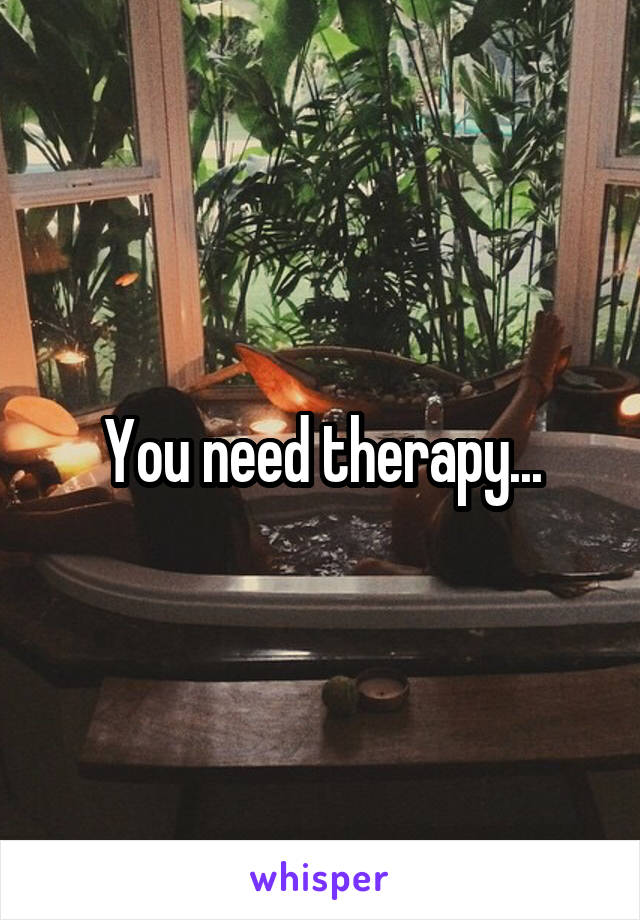You need therapy...