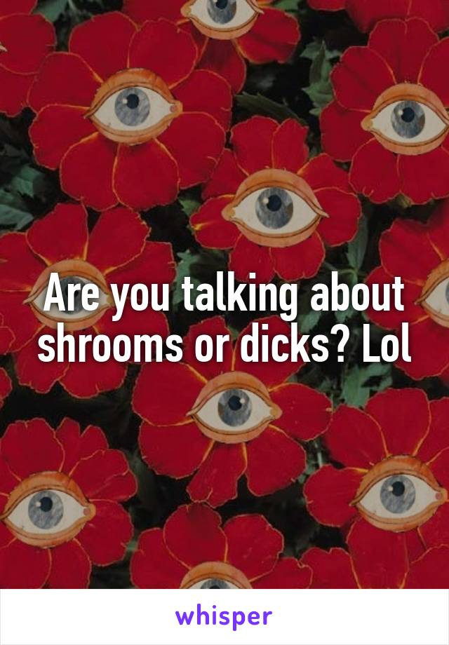 Are you talking about shrooms or dicks? Lol