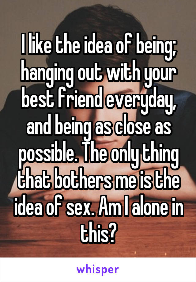 I like the idea of being; hanging out with your best friend everyday, and being as close as possible. The only thing that bothers me is the idea of sex. Am I alone in this?