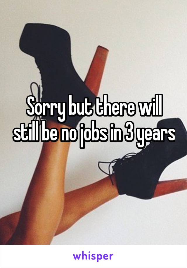 Sorry but there will still be no jobs in 3 years 