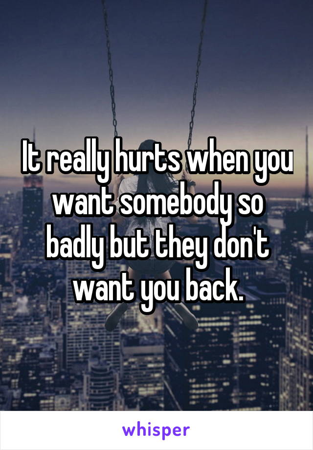 It really hurts when you want somebody so badly but they don't want you back.