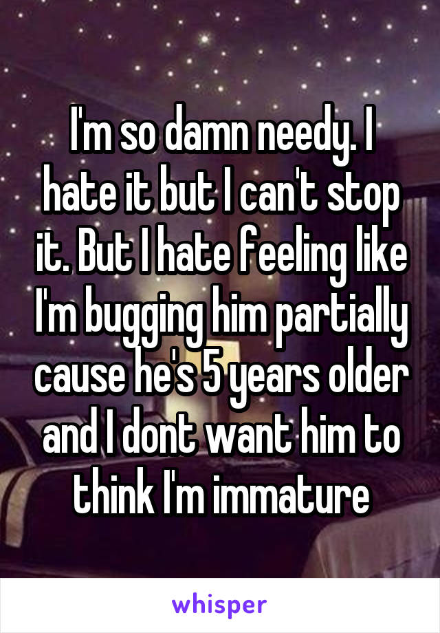 I'm so damn needy. I hate it but I can't stop it. But I hate feeling like I'm bugging him partially cause he's 5 years older and I dont want him to think I'm immature