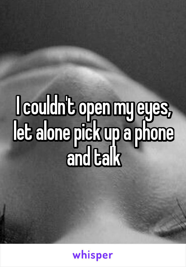 I couldn't open my eyes, let alone pick up a phone and talk