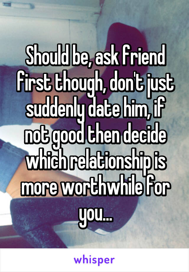Should be, ask friend first though, don't just suddenly date him, if not good then decide which relationship is more worthwhile for you...