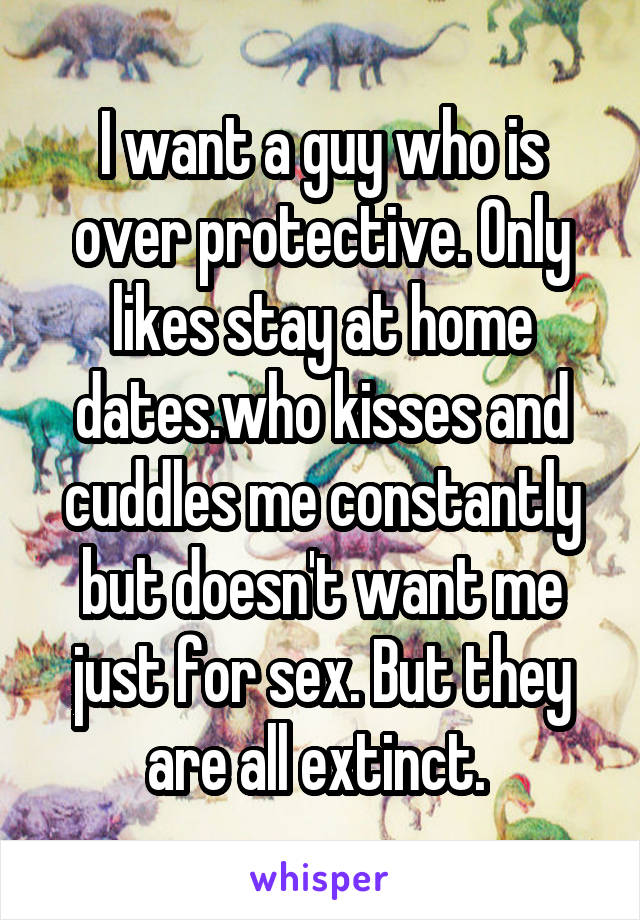 I want a guy who is over protective. Only likes stay at home dates.who kisses and cuddles me constantly but doesn't want me just for sex. But they are all extinct. 