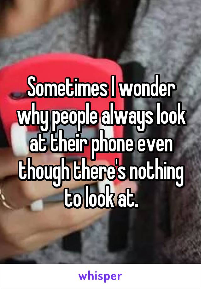 Sometimes I wonder why people always look at their phone even though there's nothing to look at.