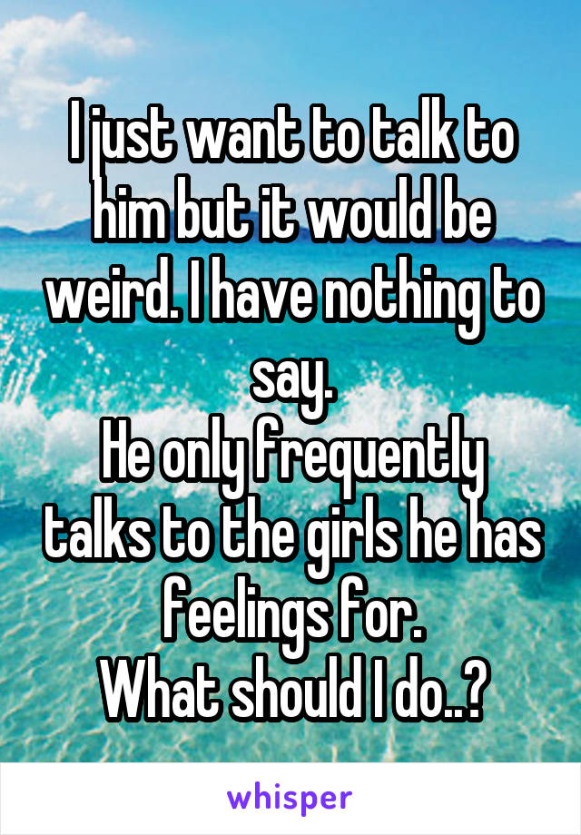 I just want to talk to him but it would be weird. I have nothing to say.
He only frequently talks to the girls he has feelings for.
What should I do..?