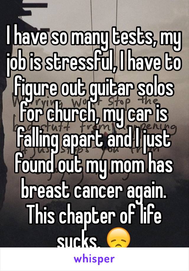 I have so many tests, my job is stressful, I have to figure out guitar solos for church, my car is falling apart and I just found out my mom has breast cancer again. This chapter of life sucks. 😞