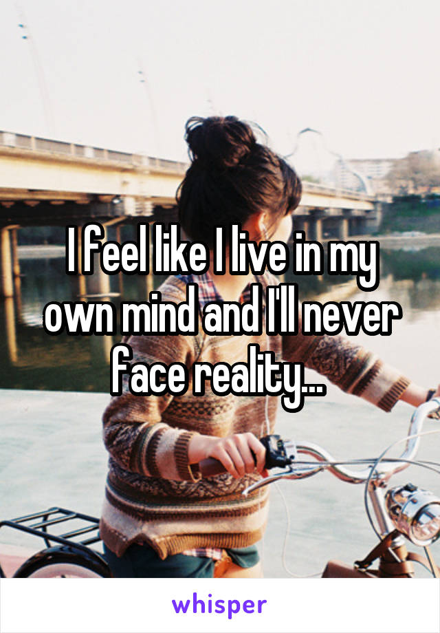 I feel like I live in my own mind and I'll never face reality... 