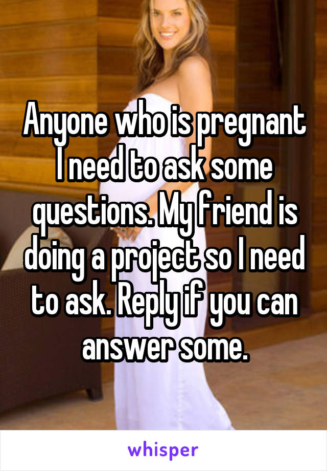 Anyone who is pregnant I need to ask some questions. My friend is doing a project so I need to ask. Reply if you can answer some.