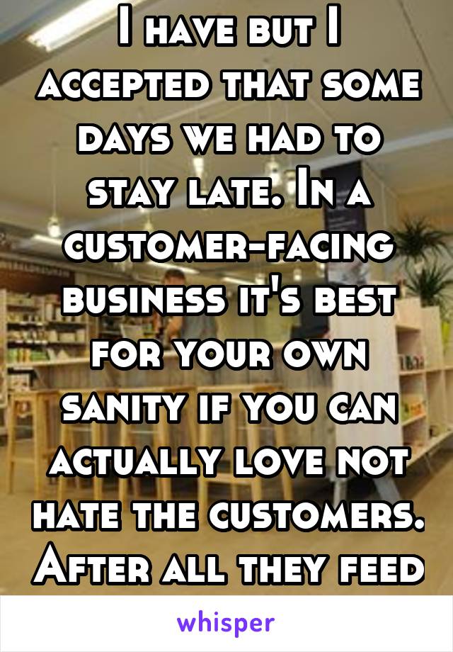 I have but I accepted that some days we had to stay late. In a customer-facing business it's best for your own sanity if you can actually love not hate the customers. After all they feed you.